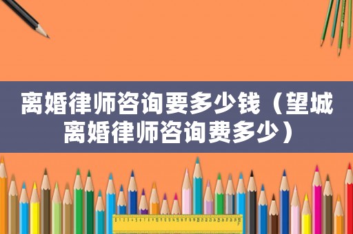 離婚律師咨詢要多少錢（望城離婚律師咨詢費多少）