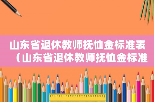 山東省退休教師撫恤金標(biāo)準(zhǔn)表（山東省退休教師撫恤金標(biāo)準(zhǔn)）
