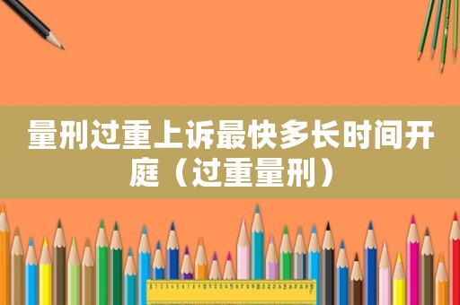 量刑過重上訴最快多長時(shí)間開庭（過重量刑）