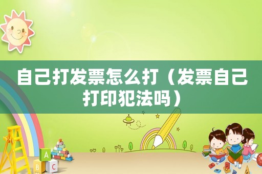 自己打發(fā)票怎么打（發(fā)票自己打印犯法嗎）
