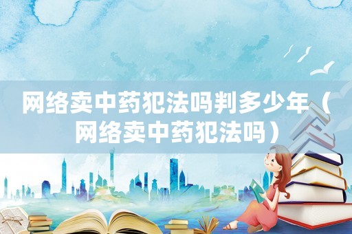 網(wǎng)絡賣中藥犯法嗎判多少年（網(wǎng)絡賣中藥犯法嗎）