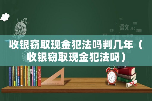 收銀竊取現(xiàn)金犯法嗎判幾年（收銀竊取現(xiàn)金犯法嗎）