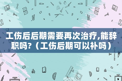 工傷后后期需要再次治療,能辭職嗎?（工傷后期可以補(bǔ)嗎）