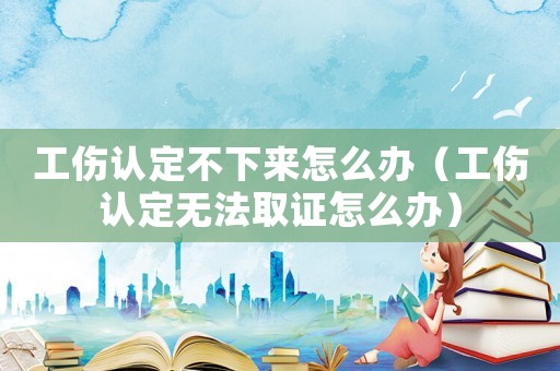 工傷認(rèn)定不下來(lái)怎么辦（工傷認(rèn)定無(wú)法取證怎么辦）