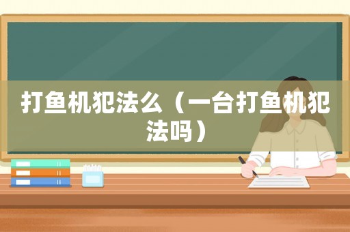 打魚機(jī)犯法么（一臺(tái)打魚機(jī)犯法嗎）