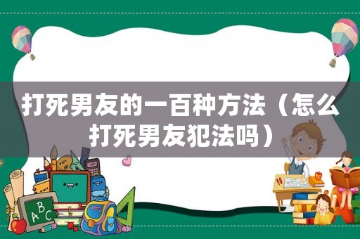 打死男友的一百種方法（怎么打死男友犯法嗎）