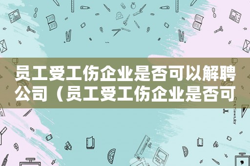 員工受工傷企業(yè)是否可以解聘公司（員工受工傷企業(yè)是否可以解聘）