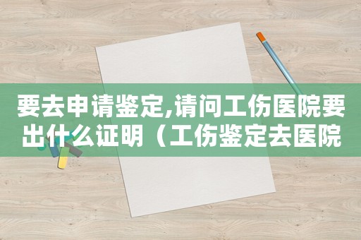 要去申請鑒定,請問工傷醫(yī)院要出什么證明（工傷鑒定去醫(yī)院干什么）