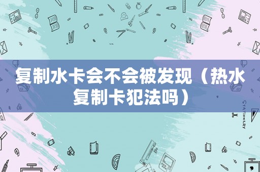 復制水卡會不會被發(fā)現(xiàn)（熱水復制卡犯法嗎）