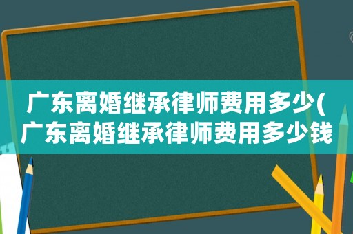 廣東離婚繼承律師費(fèi)用多少(廣東離婚繼承律師費(fèi)用多少錢(qián))
