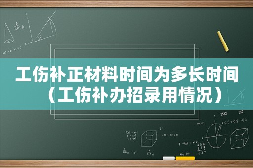 工傷補(bǔ)正材料時(shí)間為多長(zhǎng)時(shí)間（工傷補(bǔ)辦招錄用情況）