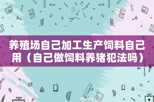 養(yǎng)殖場(chǎng)自己加工生產(chǎn)飼料自己用（自己做飼料養(yǎng)豬犯法嗎）