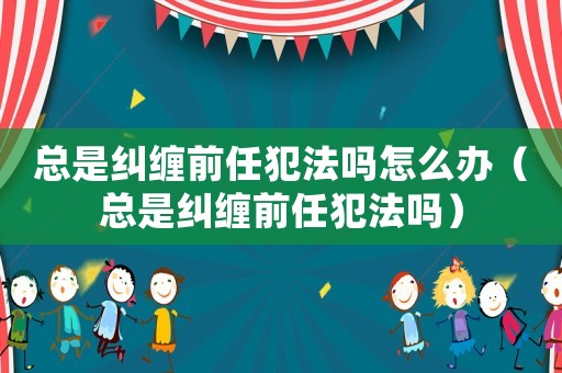 總是糾纏前任犯法嗎怎么辦（總是糾纏前任犯法嗎）