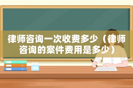 律師咨詢一次收費多少（律師咨詢的案件費用是多少）