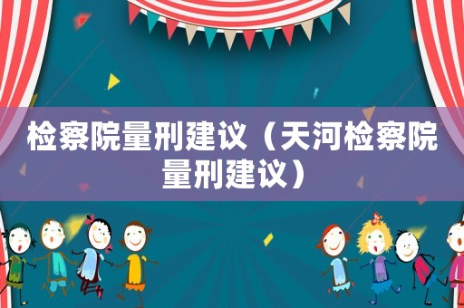 檢察院量刑建議（天河檢察院量刑建議）