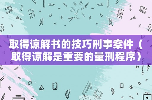 取得諒解書的技巧刑事案件（取得諒解是重要的量刑程序）