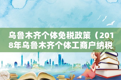 烏魯木齊個(gè)體免稅政策（2018年烏魯木齊個(gè)體工商戶納稅標(biāo)準(zhǔn)）