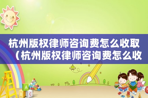 杭州版權(quán)律師咨詢費(fèi)怎么收取（杭州版權(quán)律師咨詢費(fèi)怎么收）