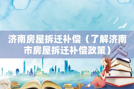 濟(jì)南房屋拆遷補償（了解濟(jì)南市房屋拆遷補償政策）