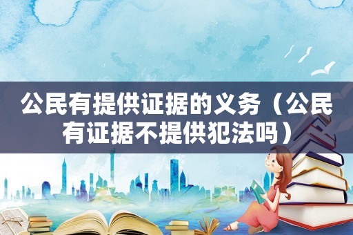 公民有提供證據(jù)的義務(wù)（公民有證據(jù)不提供犯法嗎）