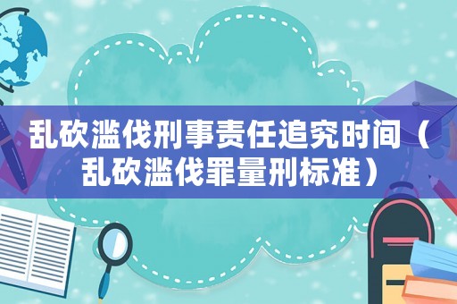 亂砍濫伐刑事責(zé)任追究時(shí)間（亂砍濫伐罪量刑標(biāo)準(zhǔn)）