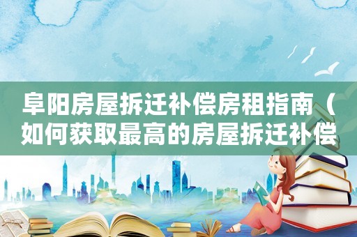 阜陽房屋拆遷補(bǔ)償房租指南（如何獲取最高的房屋拆遷補(bǔ)償金）