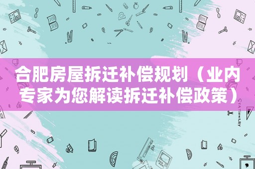 合肥房屋拆遷補償規(guī)劃（業(yè)內(nèi)專家為您解讀拆遷補償政策）