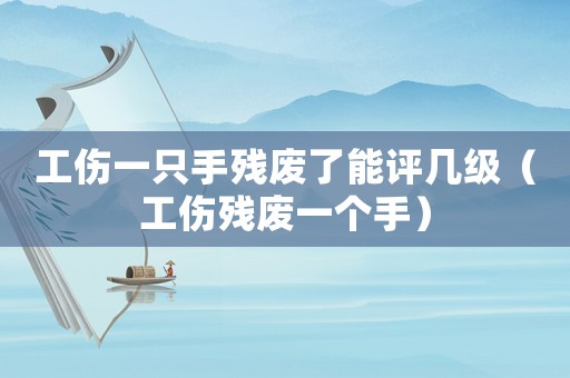工傷一只手殘廢了能評幾級（工傷殘廢一個手）
