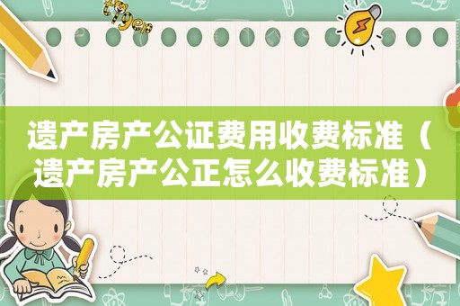 遺產(chǎn)房產(chǎn)公證費(fèi)用收費(fèi)標(biāo)準(zhǔn)（遺產(chǎn)房產(chǎn)公正怎么收費(fèi)標(biāo)準(zhǔn)）