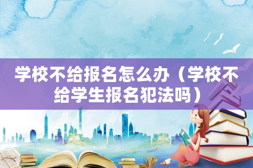 學校不給報名怎么辦（學校不給學生報名犯法嗎）