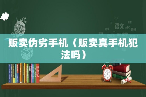 販賣偽劣手機(jī)（販賣真手機(jī)犯法嗎）