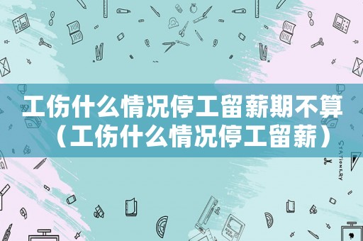 工傷什么情況停工留薪期不算（工傷什么情況停工留薪）