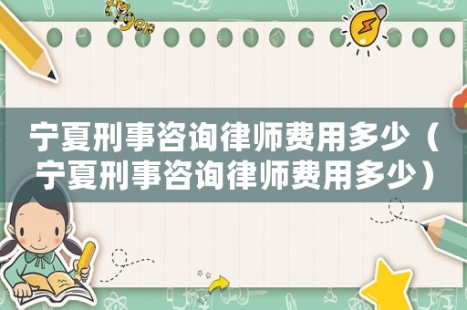寧夏刑事咨詢律師費用多少（寧夏刑事咨詢律師費用多少）