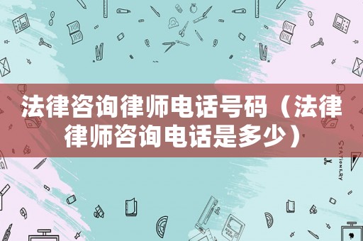 法律咨詢律師電話號碼（法律律師咨詢電話是多少）