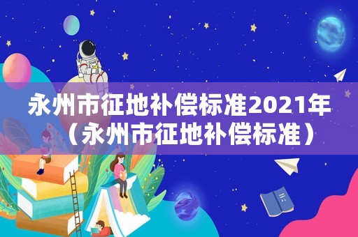 永州市征地補(bǔ)償標(biāo)準(zhǔn)2021年（永州市征地補(bǔ)償標(biāo)準(zhǔn)）