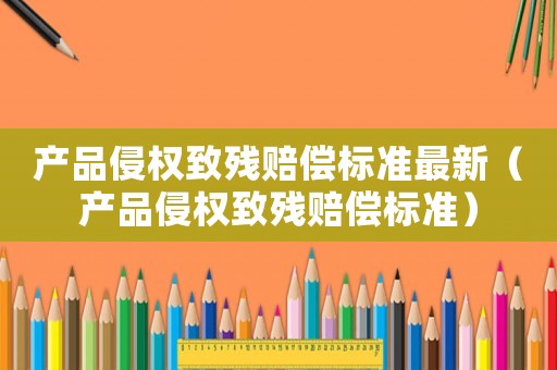 產(chǎn)品侵權(quán)致殘賠償標(biāo)準(zhǔn)最新（產(chǎn)品侵權(quán)致殘賠償標(biāo)準(zhǔn)）