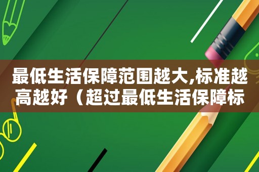 最低生活保障范圍越大,標(biāo)準(zhǔn)越高越好（超過(guò)最低生活保障標(biāo)準(zhǔn)）