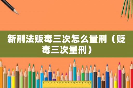 新刑法販毒三次怎么量刑（貶毒三次量刑）