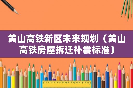 黃山高鐵新區(qū)未來規(guī)劃（黃山高鐵房屋拆遷補嘗標準）