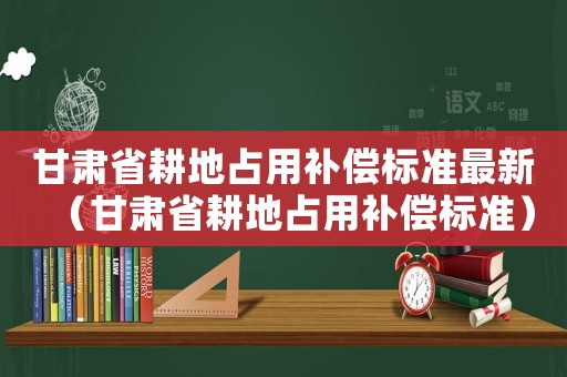 甘肅省耕地占用補償標準最新（甘肅省耕地占用補償標準）