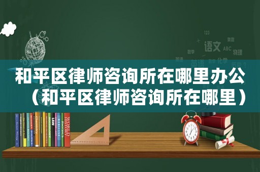和平區(qū)律師咨詢所在哪里辦公（和平區(qū)律師咨詢所在哪里）
