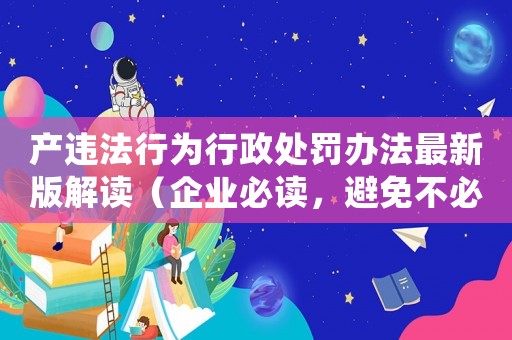 產(chǎn)違法行為行政處罰辦法最新版解讀（企業(yè)必讀，避免不必要的罰款）