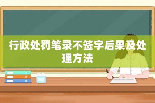行政處罰筆錄不簽字后果及處理方法