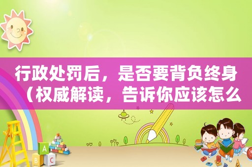 行政處罰后，是否要背負終身（權(quán)威解讀，告訴你應(yīng)該怎么做）