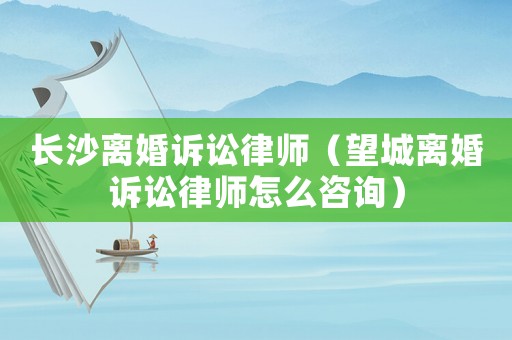 長(zhǎng)沙離婚訴訟律師（望城離婚訴訟律師怎么咨詢）
