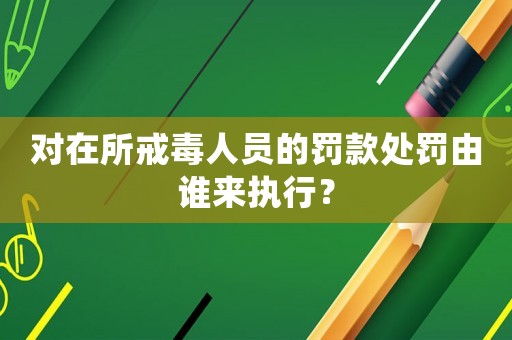 對在所戒毒人員的罰款處罰由誰來執(zhí)行？