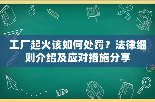 工廠起火該如何處罰？法律細(xì)則介紹及應(yīng)對措施分享