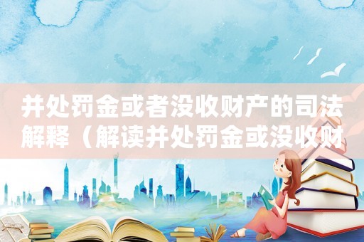 并處罰金或者沒(méi)收財(cái)產(chǎn)的司法解釋（解讀并處罰金或沒(méi)收財(cái)產(chǎn)的具體規(guī)定）