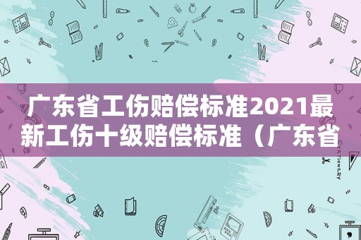 廣東省工傷賠償標(biāo)準(zhǔn)2021最新工傷十級(jí)賠償標(biāo)準(zhǔn)（廣東省工傷賠償標(biāo)準(zhǔn)）