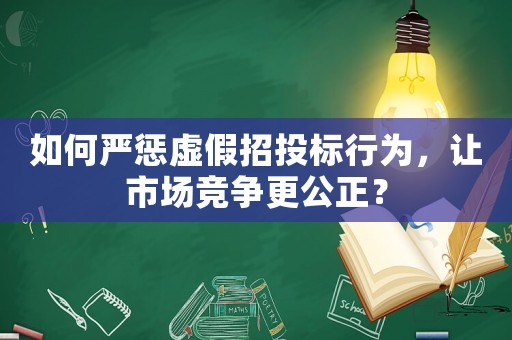 如何嚴懲虛假招投標行為，讓市場競爭更公正？